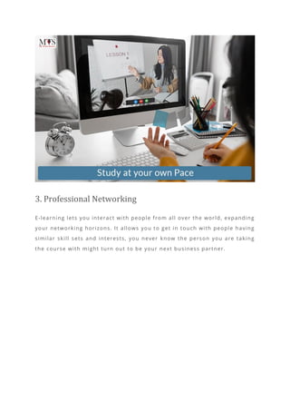 3. Professional Networking
E-learning lets you interact with people from all over the world, expanding
your networking horizons. It allows you to get in touch with people having
similar skill sets and interests, you never know the person you are taking
the course with might turn out to be your next business partner.
 