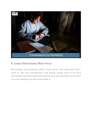 6. Lesser Distractions, More Focus
Most people have attention deficit issues which most classrooms don’t
seem to take into consideration. And mostly , people tend to be more
focused when there are fewer distractions. So e -learning allows you to work
in an environment you feel comfortable in.
 