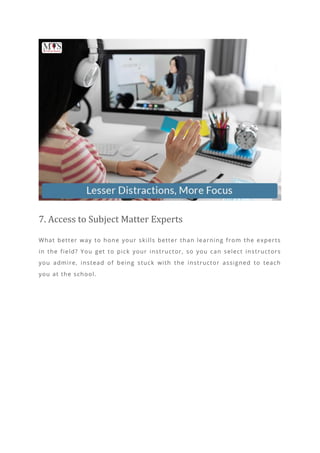 7. Access to Subject Matter Experts
What better way to hone your skills better than learning from the experts
in the field? You get to pick your instructor, so you can select instructors
you admire, instead of being stuck with the instructor assigned to teach
you at the school.
 