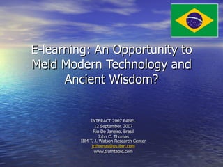 E-learning: An Opportunity to Meld Modern Technology and Ancient Wisdom? INTERACT 2007 PANEL 12 September, 2007 Rio De Janeiro, Brasil John C. Thomas IBM T. J. Watson Research Center [email_address] www.truthtable.com 