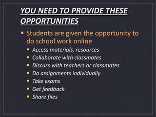 YOU NEED TO PROVIDE THESE
OPPORTUNITIES
 Students are given the opportunity to
do school work online
 Access materials, resources
 Collaborate with classmates
 Discuss with teachers or classmates
 Do assignments individually
 Take exams
 Get feedback
 Share files
 