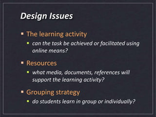 Design Issues
 The learning activity
 can the task be achieved or facilitated using
online means?
 Resources
 what media, documents, references will
support the learning activity?
 Grouping strategy
 do students learn in group or individually?
 