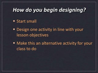 How do you begin designing?
 Start small
 Design one activity in line with your
lesson objectives
 Make this an alternative activity for your
class to do
 