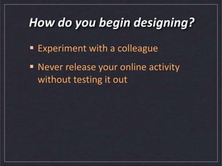 How do you begin designing?
 Experiment with a colleague
 Never release your online activity
without testing it out
 