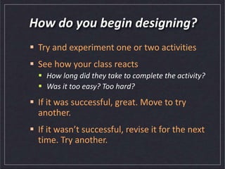 How do you begin designing?
 Try and experiment one or two activities
 See how your class reacts
 How long did they take to complete the activity?
 Was it too easy? Too hard?
 If it was successful, great. Move to try
another.
 If it wasn’t successful, revise it for the next
time. Try another.
 