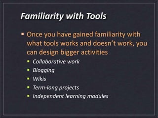 Familiarity with Tools
 Once you have gained familiarity with
what tools works and doesn’t work, you
can design bigger activities
 Collaborative work
 Blogging
 Wikis
 Term-long projects
 Independent learning modules
 