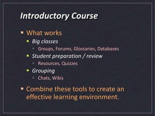 Introductory Course
 What works
 Big classes
 Groups, Forums, Glossaries, Databases
 Student preparation / review
 Resources, Quizzes
 Grouping
 Chats, Wikis
 Combine these tools to create an
effective learning environment.
 