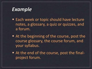 Example
 Each week or topic should have lecture
notes, a glossary, a quiz or quizzes, and
a forum.
 At the beginning of the course, post the
course glossary, the course forum, and
your syllabus.
 At the end of the course, post the final-
project forum.
 