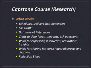 Capstone Course (Research)
 What works
 Schedules, Deliverables, Reminders
 File Drafts
 Database of References
 Chats to clear ideas, thoughts, ask questions
 Wikis for expressing discoveries, realizations,
insights
 Wikis for sharing Research Paper abstracts and
chapters
 Reflection Blogs
 