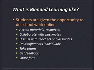 What is Blended Learning like?
 Students are given the opportunity to
do school work online
 Access materials, resources
 Collaborate with classmates
 Discuss with teachers or classmates
 Do assignments individually
 Take exams
 Get feedback
 Share files
 
