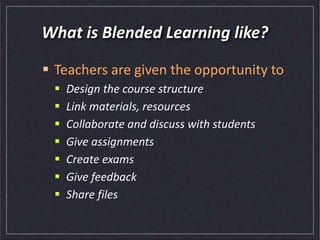 What is Blended Learning like?
 Teachers are given the opportunity to
 Design the course structure
 Link materials, resources
 Collaborate and discuss with students
 Give assignments
 Create exams
 Give feedback
 Share files
 