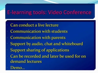 E-learning tools: Video Conference

 Can conduct a live lecture
 Communication with students
 Communication with parents
 Support by audio, chat and whiteboard
 Support sharing of applications
 Can be recorded and later be used for on
  demand lectures
 Demo…
 