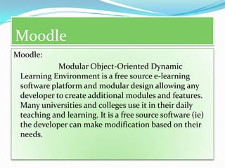 Moodle
Moodle:
            Modular Object-Oriented Dynamic
 Learning Environment is a free source e-learning
 software platform and modular design allowing any
 developer to create additional modules and features.
 Many universities and colleges use it in their daily
 teaching and learning. It is a free source software (ie)
 the developer can make modification based on their
 needs.
 