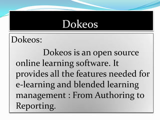 Dokeos
Dokeos:
        Dokeos is an open source
 online learning software. It
 provides all the features needed for
 e-learning and blended learning
 management : From Authoring to
 Reporting.
 