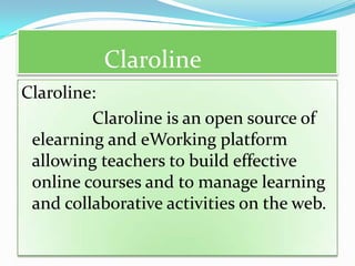 Claroline
Claroline:
         Claroline is an open source of
 elearning and eWorking platform
 allowing teachers to build effective
 online courses and to manage learning
 and collaborative activities on the web.
 