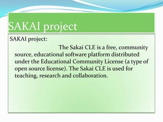 SAKAI project
SAKAI project:
                  The Sakai CLE is a free, community
 source, educational software platform distributed
 under the Educational Community License (a type of
 open source license). The Sakai CLE is used for
 teaching, research and collaboration.
 