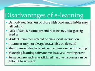 Disadvantages of e-learning
 Unmotivated learners or those with poor study habits may
    fall behind
   Lack of familiar structure and routine may take getting
    used to
   Students may feel isolated or miss social interaction
   Instructor may not always be available on demand
   Slow or unreliable Internet connections can be frustrating
   Managing learning software can involve a learning curve
   Some courses such as traditional hands-on courses can be
    difficult to simulate
 