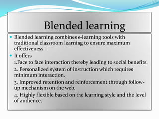 Blended learning
 Blended learning combines e-learning tools with
  traditional classroom learning to ensure maximum
  effectiveness.
 It offers
  1.Face to face interaction thereby leading to social benefits.
  2. Personalized system of instruction which requires
  minimum interaction.
  3. Improved retention and reinforcement through follow-
  up mechanism on the web.
  4. Highly flexible based on the learning style and the level
  of audience.
 
