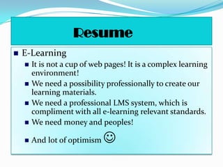 Resume
   E-Learning
       It is not a cup of web pages! It is a complex learning
        environment!
       We need a possibility professionally to create our
        learning materials.
       We need a professional LMS system, which is
        compliment with all e-learning relevant standards.
       We need money and peoples!

       And lot of optimism   
 