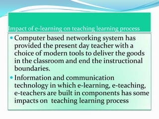 Impact of e-learning on teaching learning process
 Computer based networking system has
  provided the present day teacher with a
  choice of modern tools to deliver the goods
  in the classroom and end the instructional
  boundaries.
 Information and communication
  technology in which e-learning, e-teaching,
  e-teachers are built in components has some
  impacts on teaching learning process
 