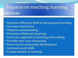 Impacts on teaching learning
process
 Improves efficiency both in learning and teaching
 Increases motivation
 Deepens understanding
 Promotes collaborate learning
 Gives new approach to learning and working
 Provides new ways interacting
 Paves way for personality development
 Increases social skills
 Creates interest in learning
 