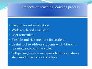 Impacts on teaching learning process




 Helpful for self-evaluation
 Wide reach and consistent
 User convenient
 Flexible and rich medium for students
 Useful tool to address students with different
  learning and cognitive styles
 Self-pacing for slow and quick learners, reduces
  stress and increases satisfaction.
 