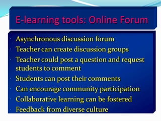 E-learning tools: Online Forum
 Asynchronous discussion forum
 Teacher can create discussion groups
 Teacher could post a question and request
    students to comment
   Students can post their comments
   Can encourage community participation
   Collaborative learning can be fostered
   Feedback from diverse culture
 