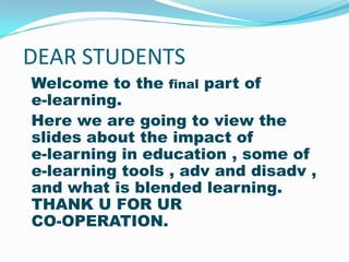 DEAR STUDENTS
Welcome to the final part of
e-learning.
Here we are going to view the
slides about the impact of
e-learning in education , some of
e-learning tools , adv and disadv ,
and what is blended learning.
THANK U FOR UR
CO-OPERATION.
 