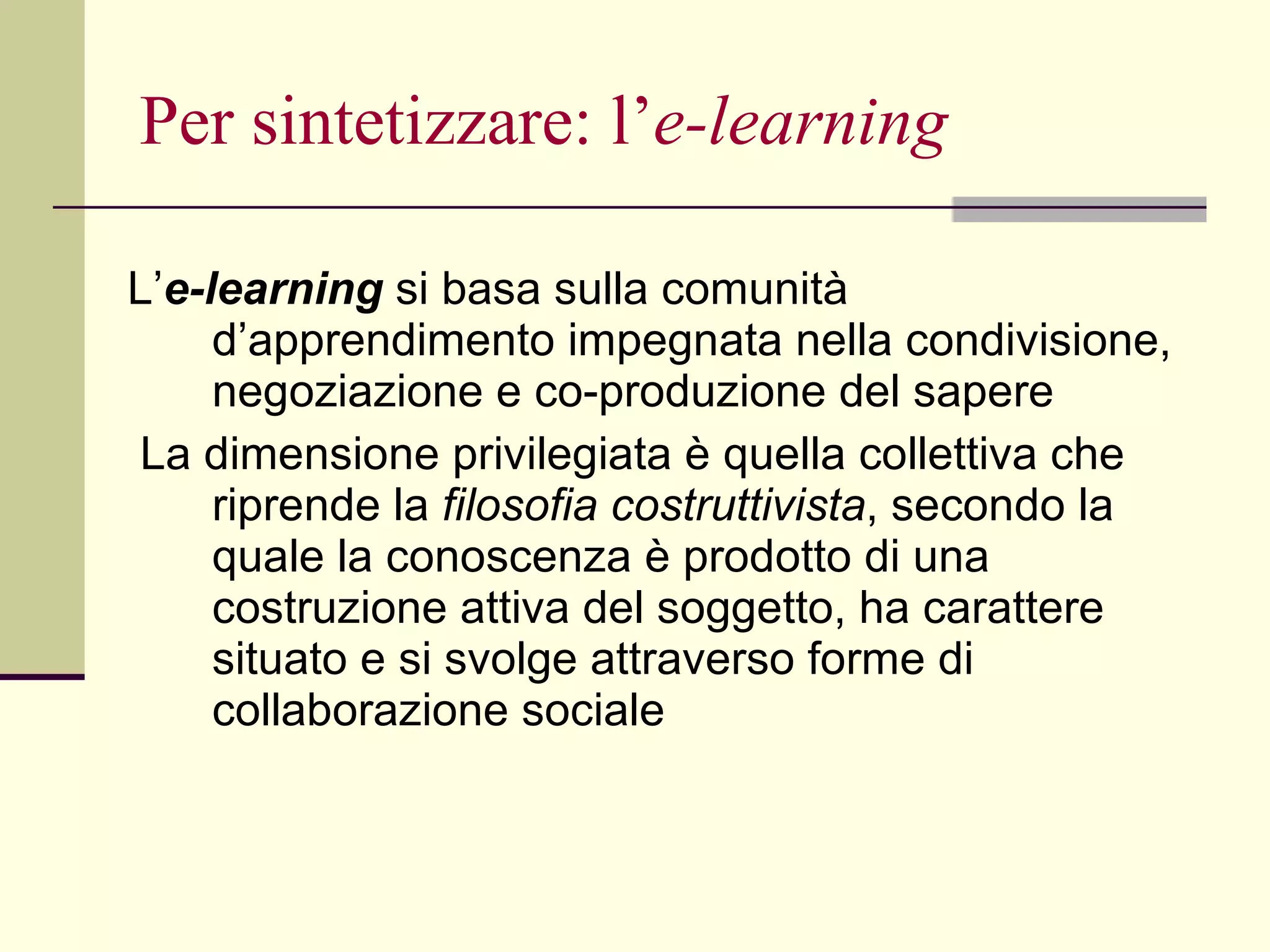 Per sintetizzare: l’ e-learning L’ e-learning   si basa sulla comunità d’apprendimento impegnata nella condivisione, negoziazione e co-produzione del sapere La dimensione privilegiata è quella collettiva che riprende la  filosofia costruttivista , secondo la quale la conoscenza è prodotto di una costruzione attiva del soggetto, ha carattere situato e si svolge attraverso forme di collaborazione sociale 