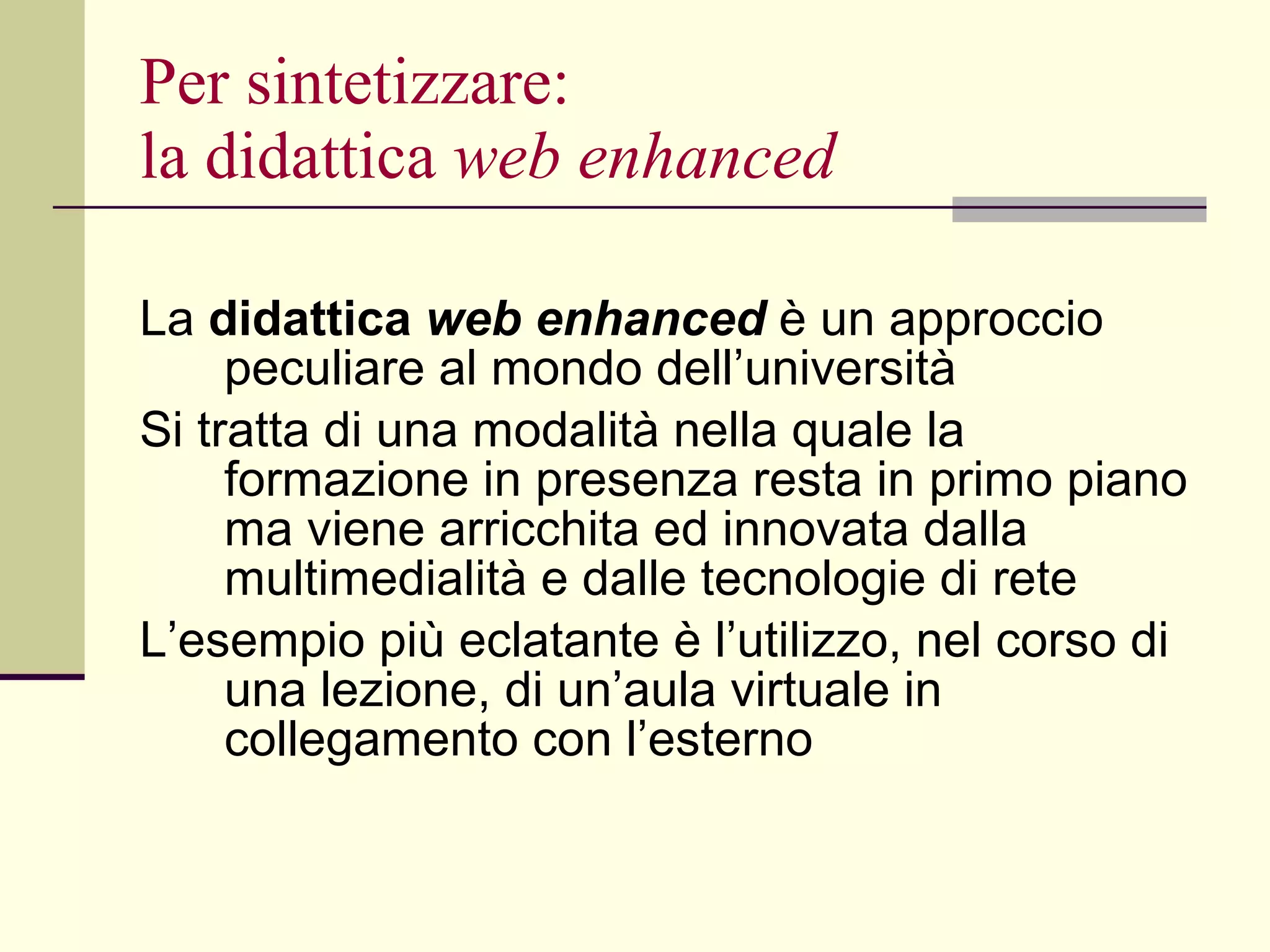 Per sintetizzare: la didattica  web enhanced La  didattica  web enhanced  è un approccio peculiare al mondo dell’università  Si tratta di una modalità nella quale la formazione in presenza resta in primo piano ma viene arricchita ed innovata dalla multimedialità e dalle tecnologie di rete L’esempio più eclatante è l’utilizzo, nel corso di una lezione, di un’aula virtuale in collegamento con l’esterno 