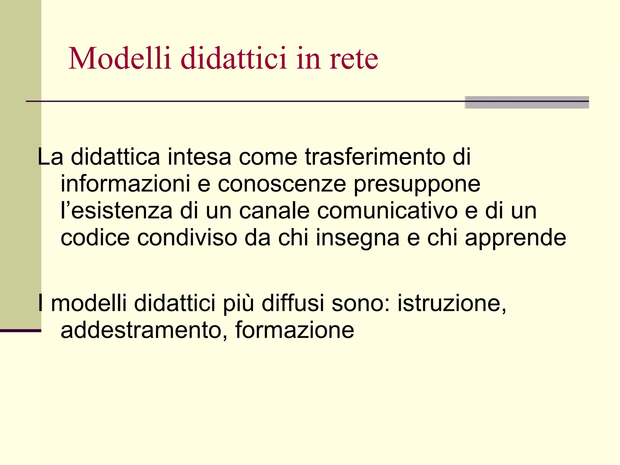 Modelli didattici in rete La didattica intesa come trasferimento di informazioni e conoscenze presuppone l’esistenza di un canale comunicativo e di un codice condiviso da chi insegna e chi apprende I modelli didattici più diffusi sono: istruzione, addestramento, formazione  
