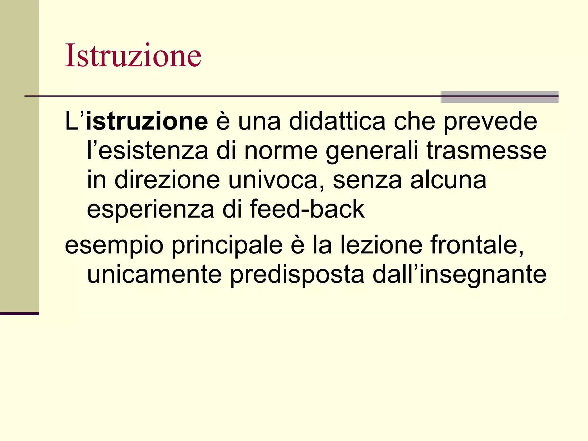 Istruzione L’ istruzione  è una didattica che prevede l’esistenza di norme generali trasmesse in direzione univoca, senza alcuna esperienza di feed-back  esempio principale è la lezione frontale, unicamente predisposta dall’insegnante 