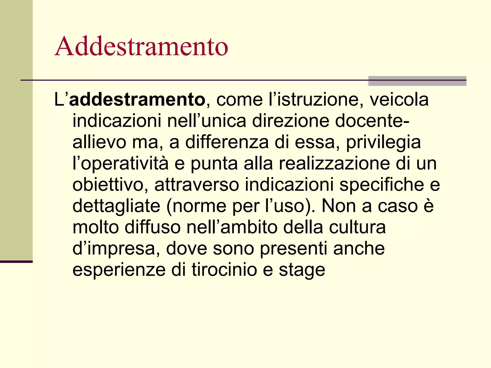 Addestramento L’ addestramento , come l’istruzione, veicola indicazioni nell’unica direzione docente-allievo ma, a differenza di essa, privilegia l’operatività e punta alla realizzazione di un obiettivo, attraverso indicazioni specifiche e dettagliate (norme per l’uso). Non a caso è molto diffuso nell’ambito della cultura d’impresa, dove sono presenti anche esperienze di tirocinio e stage 