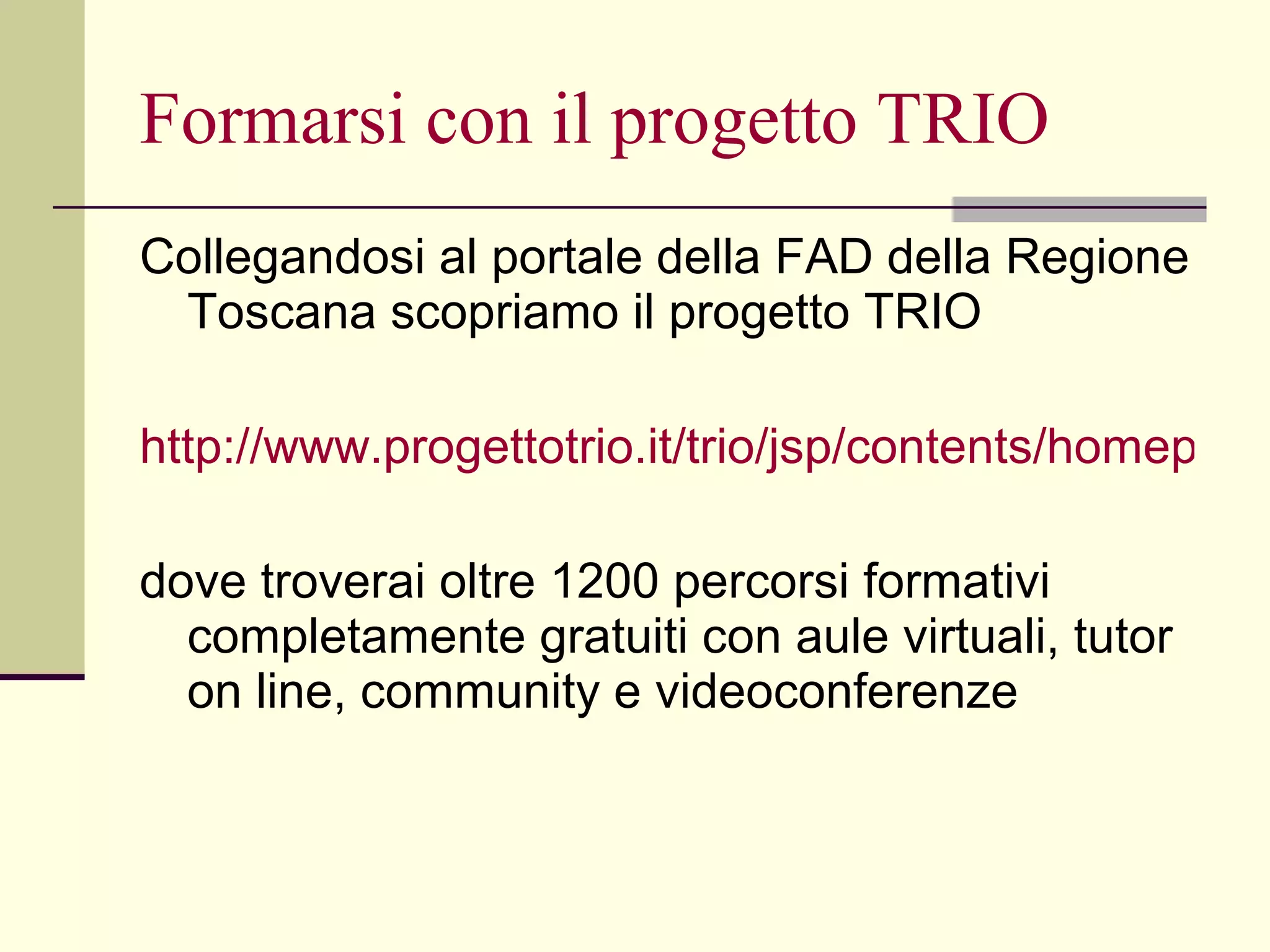 Formarsi con il progetto TRIO Collegandosi al portale della FAD della Regione Toscana scopriamo il progetto TRIO http://www.progettotrio.it/trio/jsp/contents/homepage.jsp?service=ktrio&view=home dove troverai oltre 1200 percorsi formativi completamente gratuiti con aule virtuali, tutor on line, community e videoconferenze 