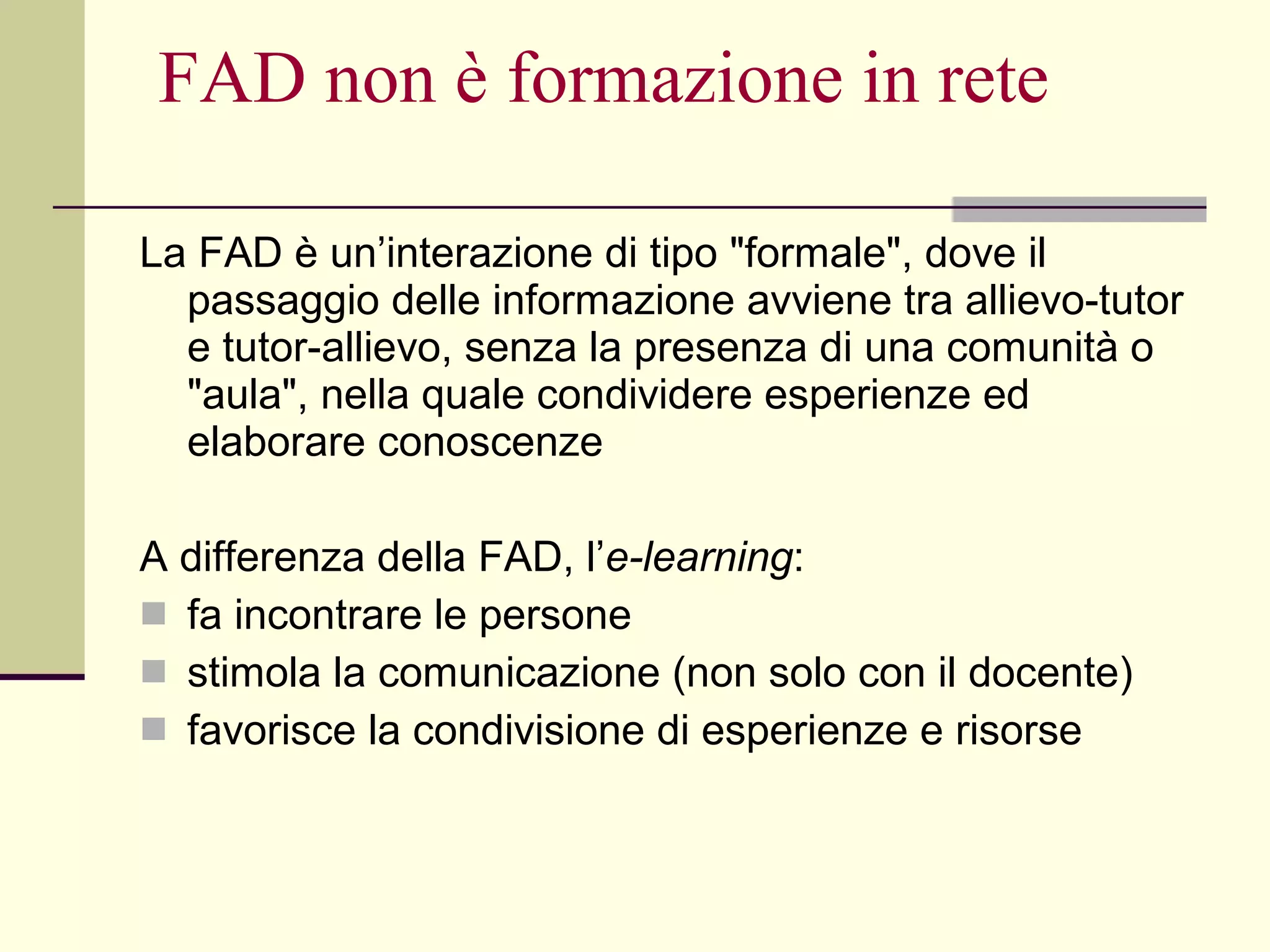 FAD non è formazione in rete La FAD è un’interazione di tipo "formale", dove il passaggio delle informazione avviene tra allievo-tutor e tutor-allievo, senza la presenza di una comunità o "aula", nella quale condividere esperienze ed elaborare conoscenze A differenza della FAD, l’ e-learning : fa incontrare le persone  stimola la comunicazione (non solo con il docente)  favorisce la condivisione di esperienze e risorse 