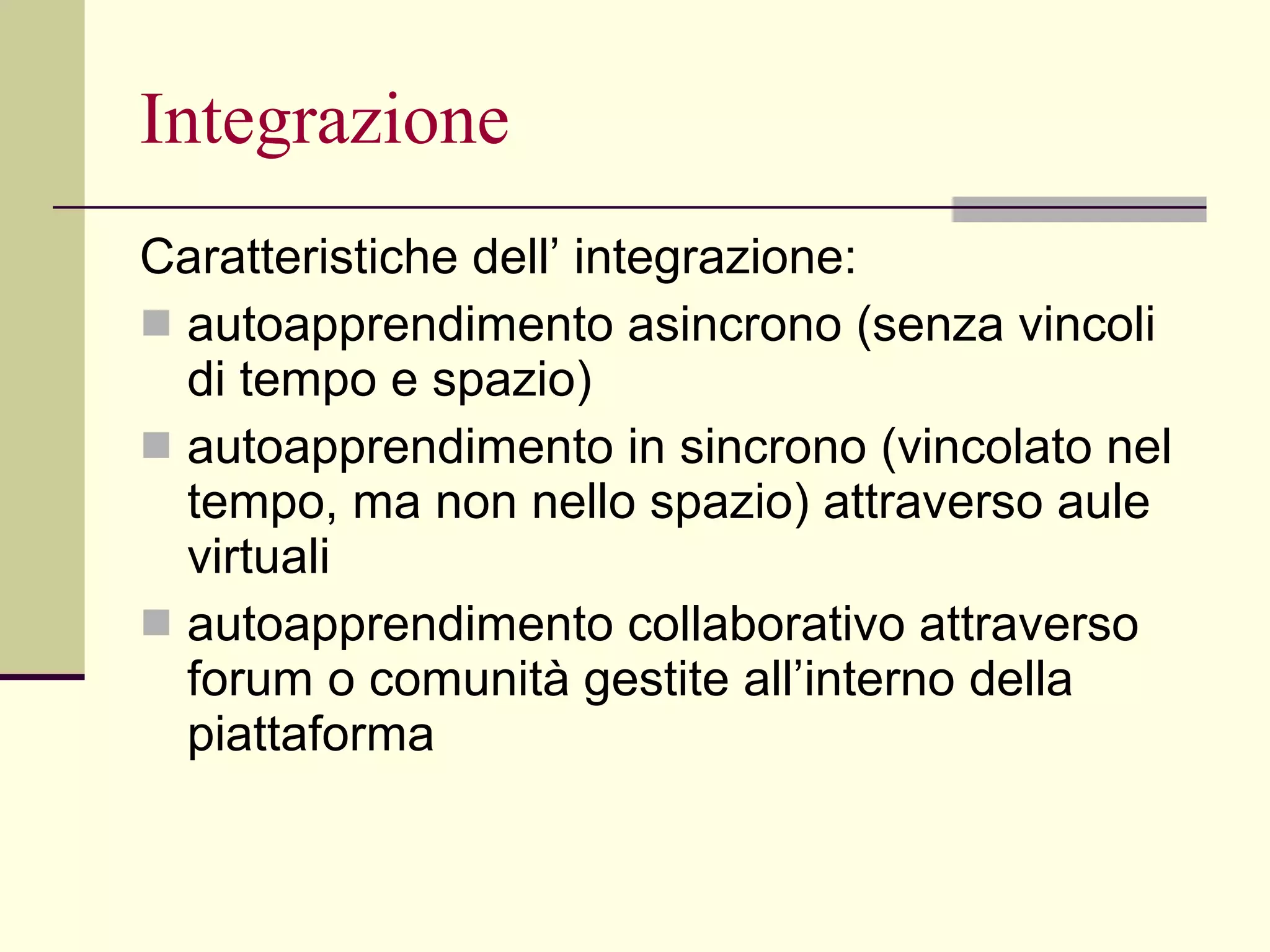 Integrazione Caratteristiche dell’ integrazione: autoapprendimento asincrono (senza vincoli di tempo e spazio)  autoapprendimento in sincrono (vincolato nel tempo, ma non nello spazio) attraverso aule virtuali  autoapprendimento collaborativo attraverso forum o comunità gestite all’interno della piattaforma 