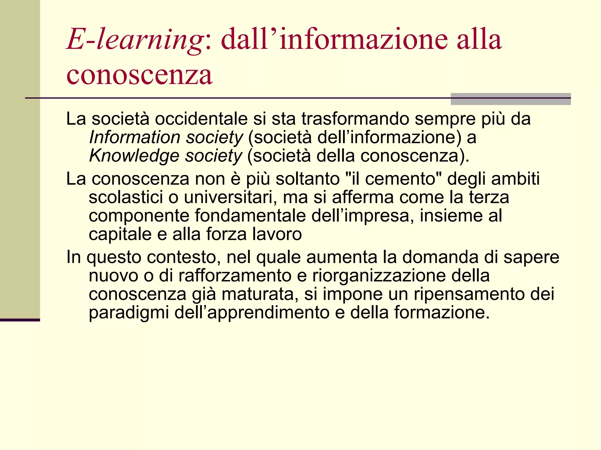 E-learning : dall’informazione alla conoscenza La società occidentale si sta trasformando sempre più da  Information society  (società dell’informazione) a  Knowledge society  (società della conoscenza).  La conoscenza non è più soltanto "il cemento" degli ambiti scolastici o universitari, ma si afferma come la terza componente fondamentale dell’impresa, insieme al capitale e alla forza lavoro In questo contesto, nel quale aumenta la domanda di sapere nuovo o di rafforzamento e riorganizzazione della conoscenza già maturata, si impone un ripensamento dei paradigmi dell’apprendimento e della formazione.  