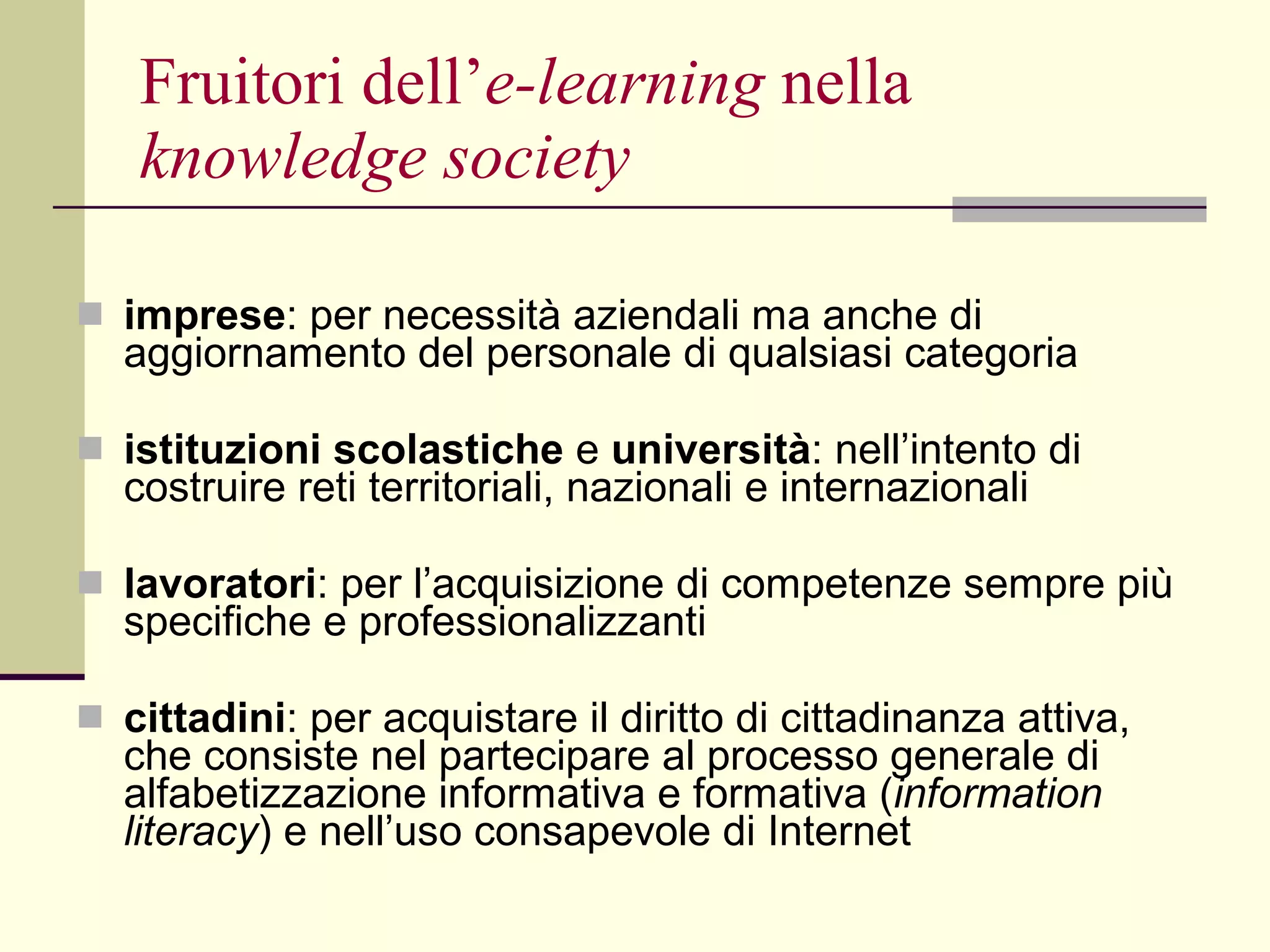 Fruitori dell’ e-learning  nella  knowledge society   imprese : per necessità aziendali ma anche di aggiornamento del personale di qualsiasi categoria istituzioni scolastiche  e  università : nell’intento di costruire reti territoriali, nazionali e internazionali lavoratori :   per l’acquisizione di competenze sempre più specifiche e professionalizzanti cittadini : per acquistare il diritto di cittadinanza attiva, che consiste nel partecipare al processo generale di alfabetizzazione informativa e formativa ( information literacy ) e nell’uso consapevole di Internet 