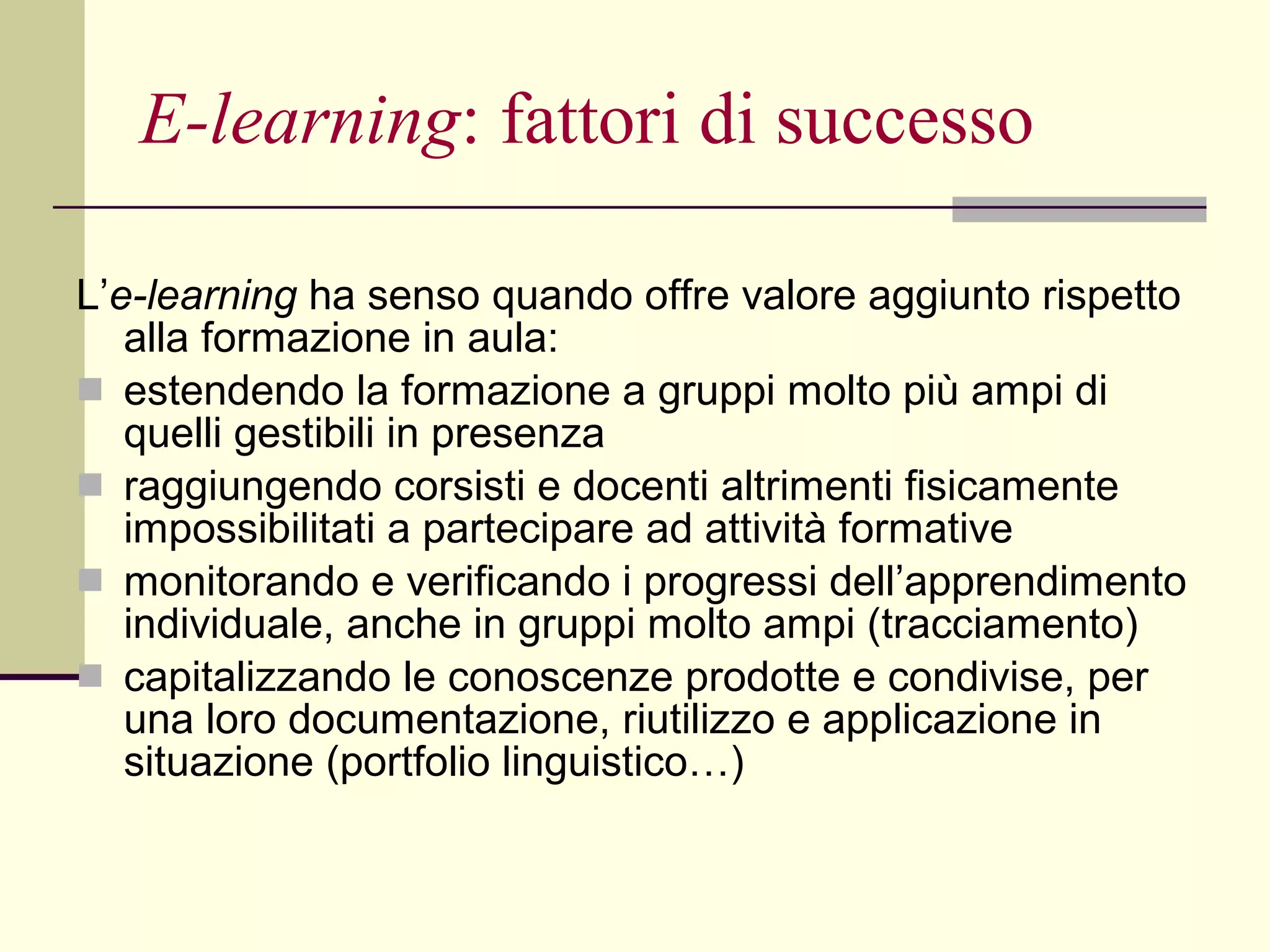 E-learning : fattori di successo   L’ e-learning  ha senso quando offre valore aggiunto rispetto alla formazione in aula: estendendo la formazione a gruppi molto più ampi di quelli gestibili in presenza  raggiungendo corsisti e docenti altrimenti fisicamente impossibilitati a partecipare ad attività formative monitorando e verificando i progressi dell’apprendimento individuale, anche in gruppi molto ampi (tracciamento)  capitalizzando le conoscenze prodotte e condivise, per una loro documentazione, riutilizzo e applicazione in situazione (portfolio linguistico…) 