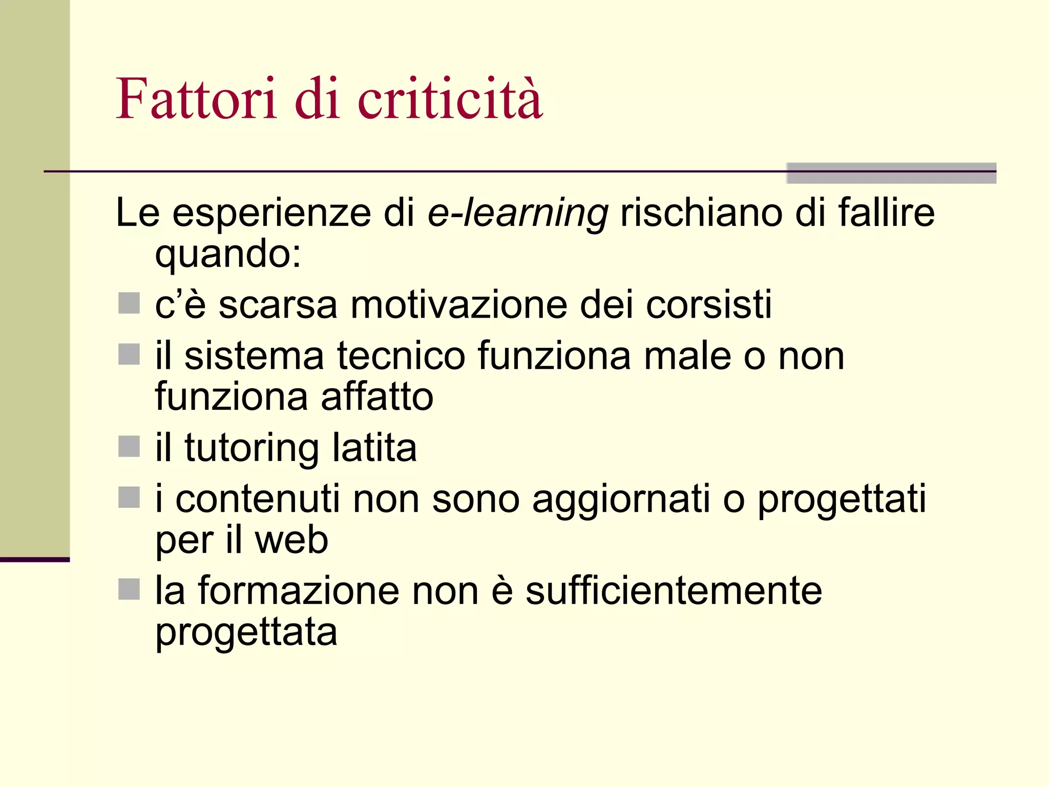 Fattori di criticità Le esperienze di  e-learning  rischiano di fallire quando: c’è scarsa motivazione dei corsisti  il sistema tecnico funziona male o non funziona affatto  il tutoring latita  i contenuti non sono aggiornati o progettati per il web  la formazione non è sufficientemente progettata 