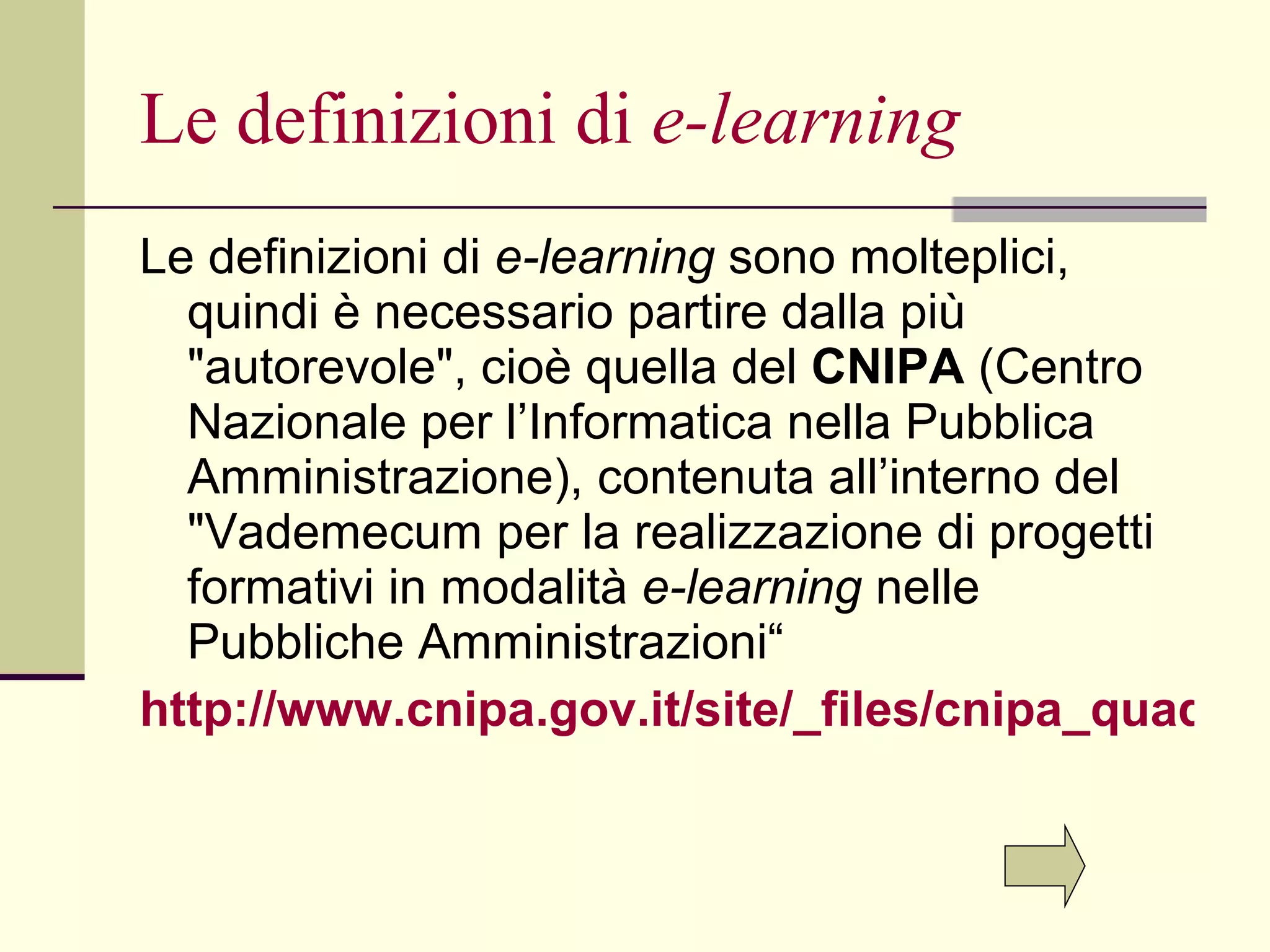 Le definizioni di  e-learning Le definizioni di  e-learning  sono molteplici, quindi è necessario partire dalla più "autorevole", cioè quella del  CNIPA  (Centro Nazionale per l’Informatica nella Pubblica Amministrazione), contenuta all’interno del "Vademecum per la realizzazione di progetti formativi in modalità  e-learning  nelle Pubbliche Amministrazioni“ http://www.cnipa.gov.it/site/_files/cnipa_quad_32.pdf 