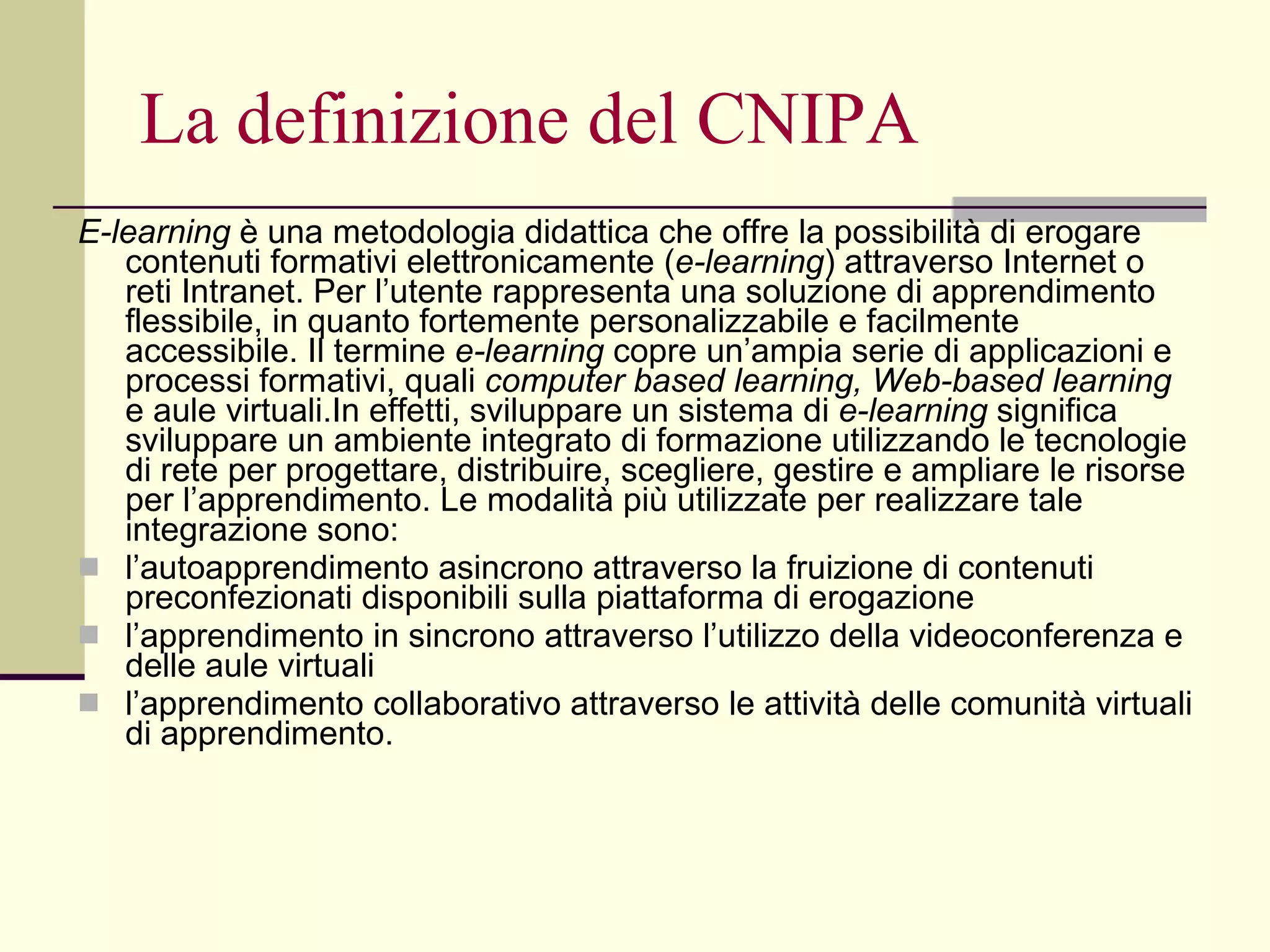 La definizione del CNIPA E-learning  è una metodologia didattica che offre la possibilità di erogare contenuti formativi elettronicamente ( e-learning ) attraverso Internet o reti Intranet. Per l’utente rappresenta una soluzione di apprendimento flessibile, in quanto fortemente personalizzabile e facilmente accessibile. Il termine  e-learning  copre un’ampia serie di applicazioni e processi formativi, quali  computer based learning, Web-based learning  e aule virtuali.In effetti, sviluppare un sistema di  e-learning  significa sviluppare un ambiente integrato di formazione utilizzando le tecnologie di rete per progettare, distribuire, scegliere, gestire e ampliare le risorse per l’apprendimento. Le modalità più utilizzate per realizzare tale integrazione sono: l’autoapprendimento asincrono attraverso la fruizione di contenuti preconfezionati disponibili sulla piattaforma di erogazione  l’apprendimento in sincrono attraverso l’utilizzo della videoconferenza e delle aule virtuali  l’apprendimento collaborativo attraverso le attività delle comunità virtuali di apprendimento. 