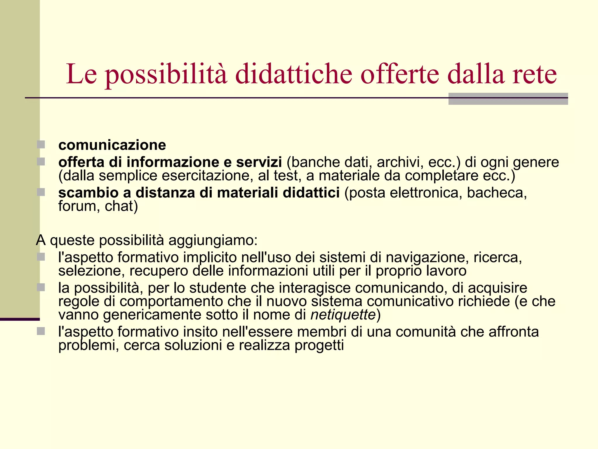 Le possibilità didattiche offerte dalla rete comunicazione   offerta di informazione e servizi  (banche dati, archivi, ecc.) di ogni genere (dalla semplice esercitazione, al test, a materiale da completare ecc.)  scambio a distanza di materiali didattici  (posta elettronica, bacheca, forum, chat) A queste possibilità aggiungiamo: l'aspetto formativo implicito nell'uso dei sistemi di navigazione, ricerca, selezione, recupero delle informazioni utili per il proprio lavoro  la possibilità, per lo studente che interagisce comunicando, di acquisire regole di comportamento che il nuovo sistema comunicativo richiede (e che vanno genericamente sotto il nome di  netiquette )  l'aspetto formativo insito nell'essere membri di una comunità che affronta problemi, cerca soluzioni e realizza progetti 