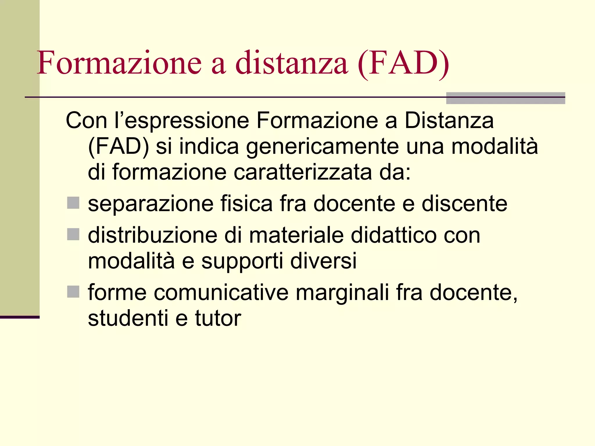 Formazione a distanza (FAD) Con l’espressione Formazione a Distanza (FAD) si indica genericamente una modalità di formazione caratterizzata da: separazione fisica fra docente e discente  distribuzione di materiale didattico con modalità e supporti diversi forme comunicative marginali fra docente, studenti e tutor 