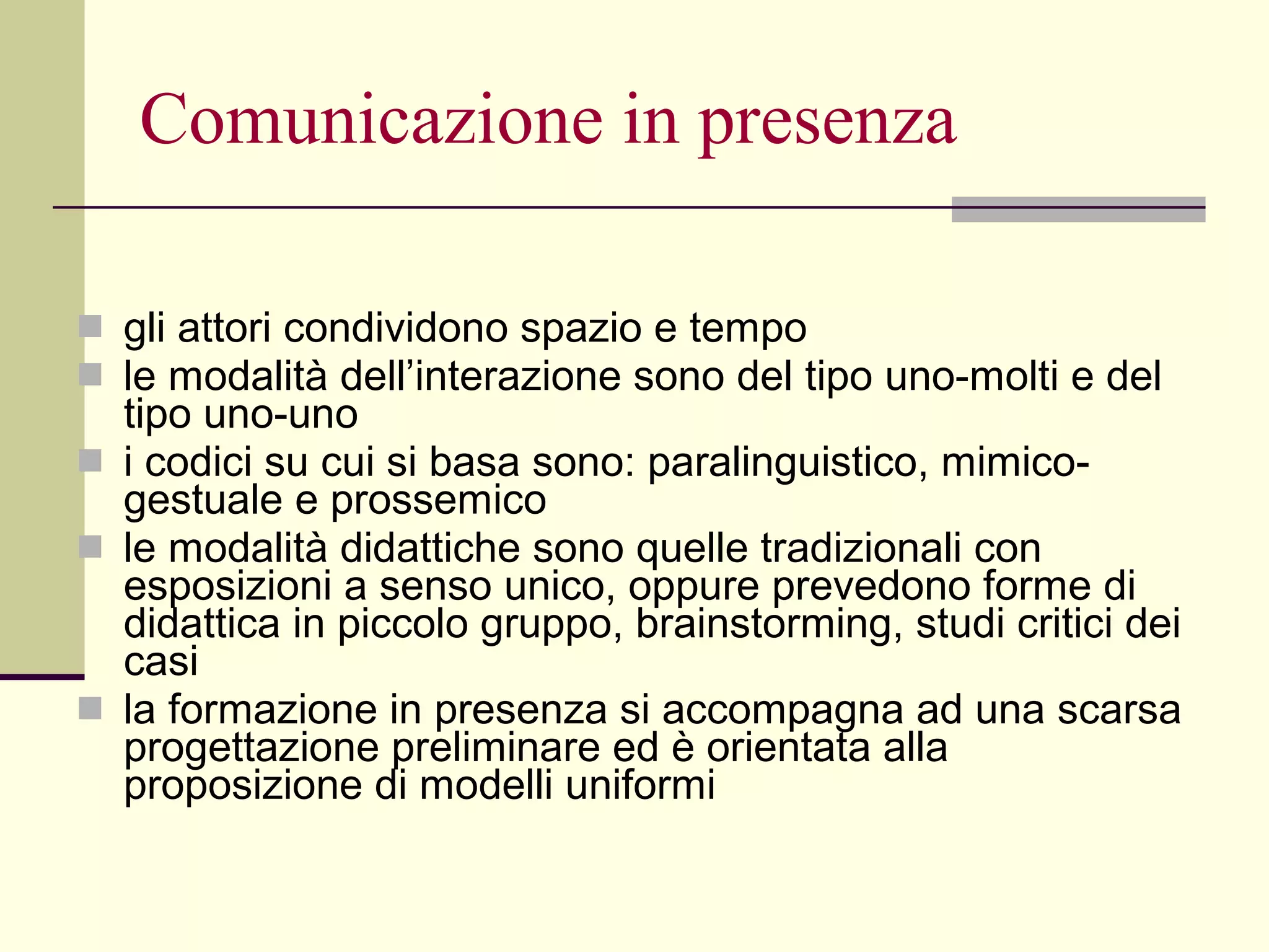 Comunicazione in presenza gli attori condividono spazio e tempo  le modalità dell’interazione sono del tipo uno-molti e del tipo uno-uno  i codici su cui si basa sono: paralinguistico, mimico-gestuale e prossemico  le modalità didattiche sono quelle tradizionali con esposizioni a senso unico, oppure prevedono forme di didattica in piccolo gruppo, brainstorming, studi critici dei casi la formazione in presenza si accompagna ad una scarsa progettazione preliminare ed è orientata alla proposizione di modelli uniformi 