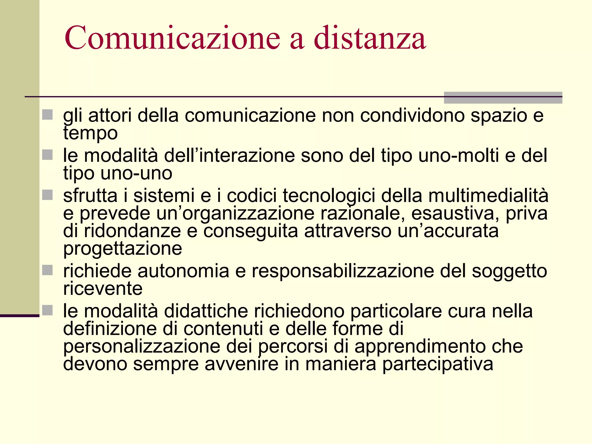Comunicazione a distanza gli attori della comunicazione non condividono spazio e tempo  le modalità dell’interazione sono del tipo uno-molti e del tipo uno-uno  sfrutta i sistemi e i codici tecnologici della multimedialità e prevede un’organizzazione razionale, esaustiva, priva di ridondanze e conseguita attraverso un’accurata progettazione  richiede autonomia e responsabilizzazione del soggetto ricevente  le modalità didattiche richiedono particolare cura nella definizione di contenuti e delle forme di personalizzazione dei percorsi di apprendimento che devono sempre avvenire in maniera partecipativa 