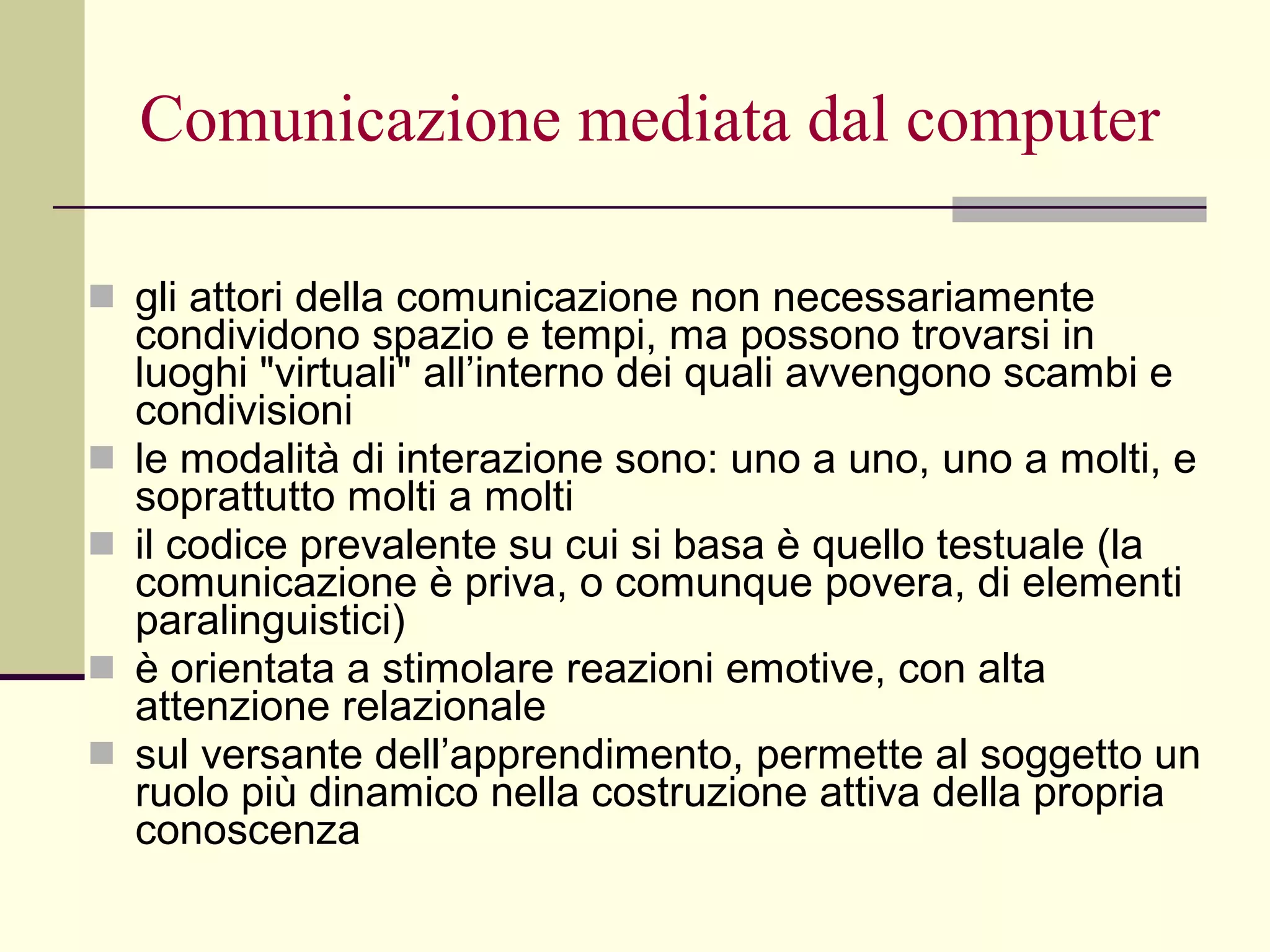 Comunicazione mediata dal computer gli attori della comunicazione non necessariamente condividono spazio e tempi, ma possono trovarsi in luoghi "virtuali" all’interno dei quali avvengono scambi e condivisioni  le modalità di interazione sono: uno a uno, uno a molti, e soprattutto molti a molti  il codice prevalente su cui si basa è quello testuale (la comunicazione è priva, o comunque povera, di elementi paralinguistici)  è orientata a stimolare reazioni emotive, con alta attenzione relazionale sul versante dell’apprendimento, permette al soggetto un ruolo più dinamico nella costruzione attiva della propria conoscenza 