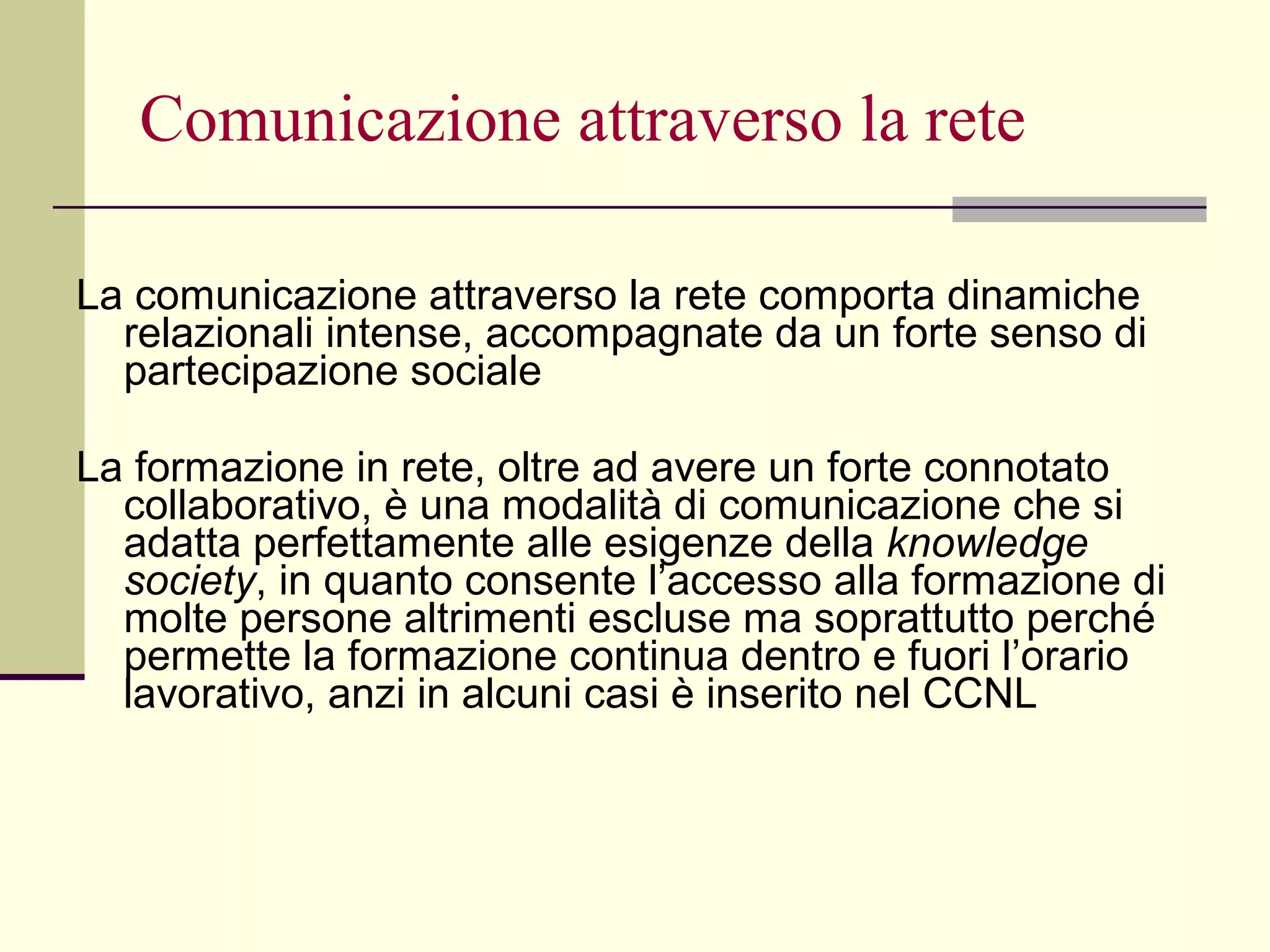 Comunicazione attraverso la rete La   comunicazione attraverso la rete comporta dinamiche relazionali intense, accompagnate da un forte senso di partecipazione sociale  La formazione in rete, oltre ad avere un forte connotato collaborativo, è una modalità di comunicazione che si adatta perfettamente alle esigenze della  knowledge society , in quanto consente l’accesso alla formazione di molte persone altrimenti escluse ma soprattutto perché permette la formazione continua dentro e fuori l’orario lavorativo, anzi in alcuni casi è inserito nel CCNL  