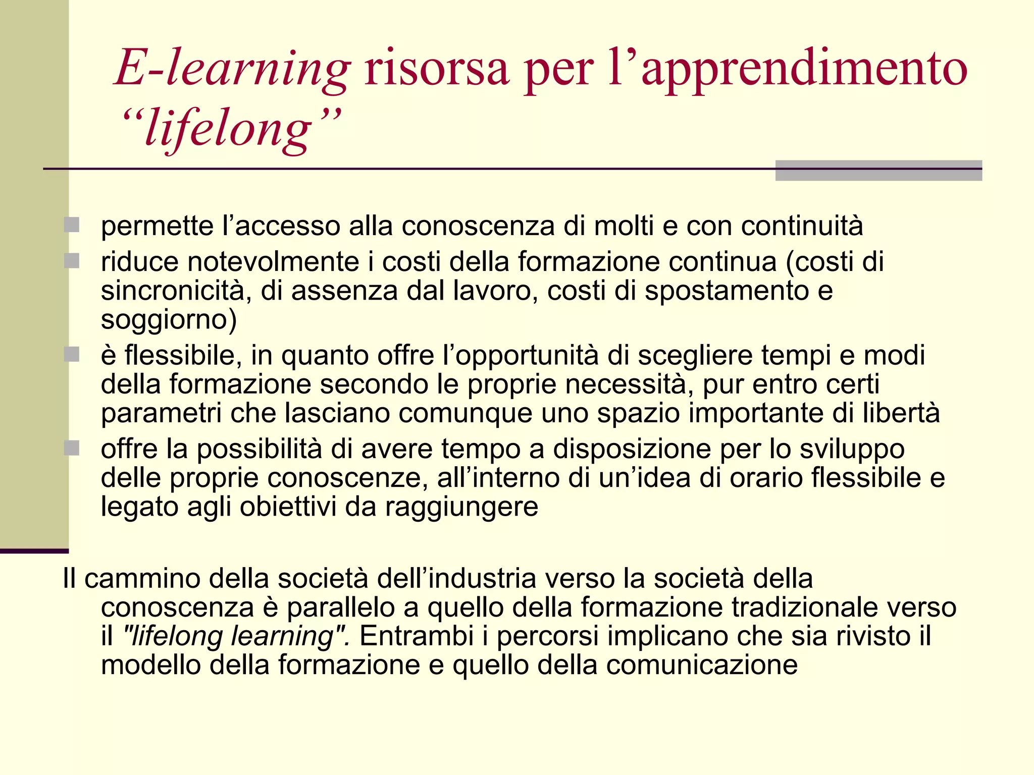 E-learning  risorsa per l’apprendimento  “lifelong” permette l’accesso alla conoscenza di molti e con continuità  riduce notevolmente i costi della formazione continua (costi di sincronicità, di assenza dal lavoro, costi di spostamento e soggiorno)  è flessibile, in quanto offre l’opportunità di scegliere tempi e modi della formazione secondo le proprie necessità, pur entro certi parametri che lasciano comunque uno spazio importante di libertà  offre la possibilità di avere tempo a disposizione per lo sviluppo delle proprie conoscenze, all’interno di un’idea di orario flessibile e legato agli obiettivi da raggiungere Il cammino della società dell’industria verso la società della conoscenza è parallelo a quello della formazione tradizionale verso il  "lifelong learning".  Entrambi i percorsi implicano che sia rivisto il modello della formazione e quello della comunicazione 