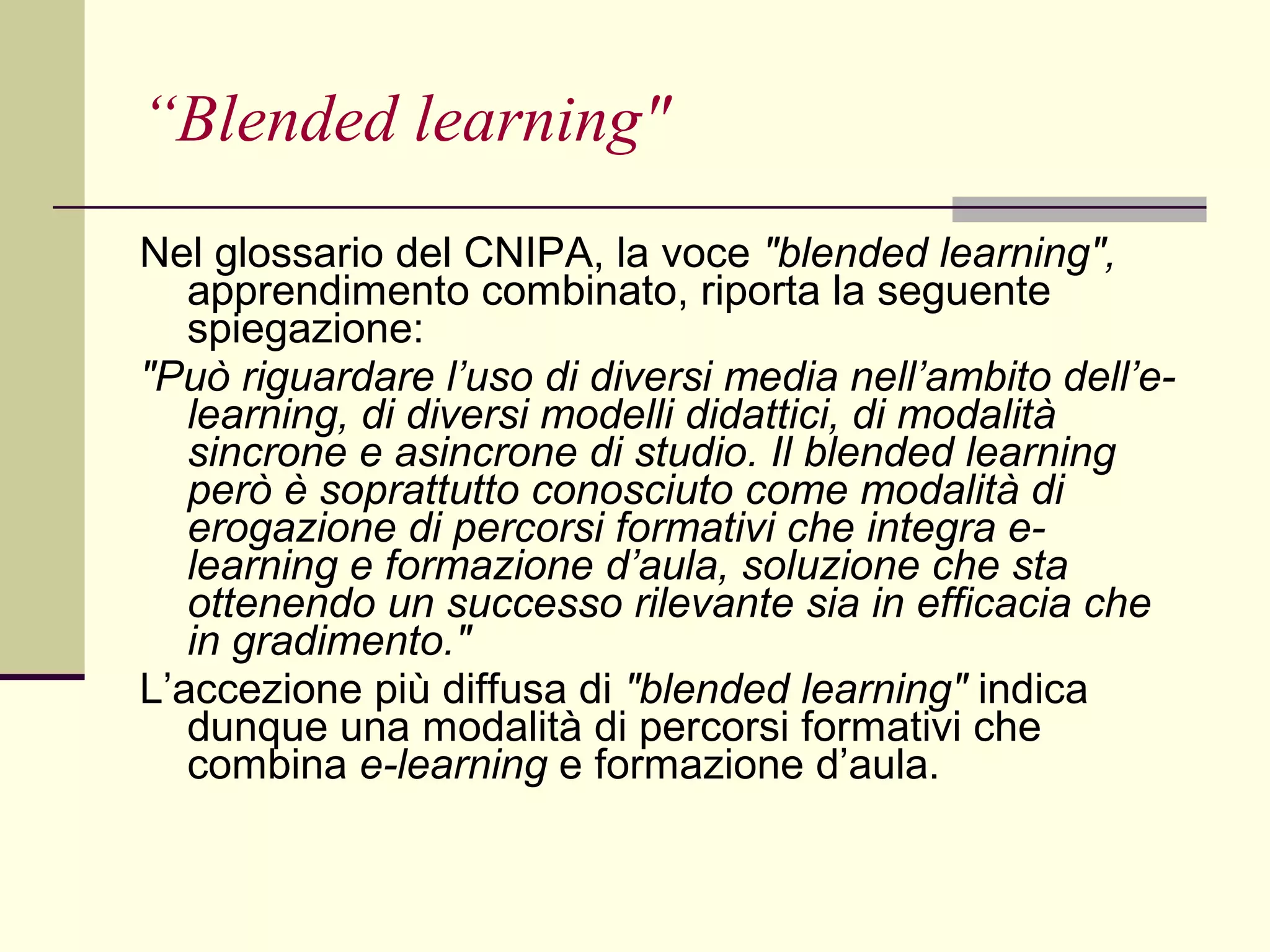 “ Blended learning" Nel glossario del CNIPA, la voce  "blended learning",  apprendimento combinato, riporta la seguente spiegazione: "Può riguardare l’uso di diversi media nell’ambito dell’e-learning, di diversi modelli didattici, di modalità sincrone e asincrone di studio. Il blended learning però è soprattutto conosciuto come modalità di erogazione di percorsi formativi che integra e-learning e formazione d’aula, soluzione che sta ottenendo un successo rilevante sia in efficacia che in gradimento." L’accezione più diffusa di  "blended learning"  indica dunque una modalità di percorsi formativi che combina  e-learning  e formazione d’aula.  